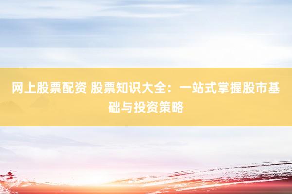 网上股票配资 股票知识大全：一站式掌握股市基础与投资策略