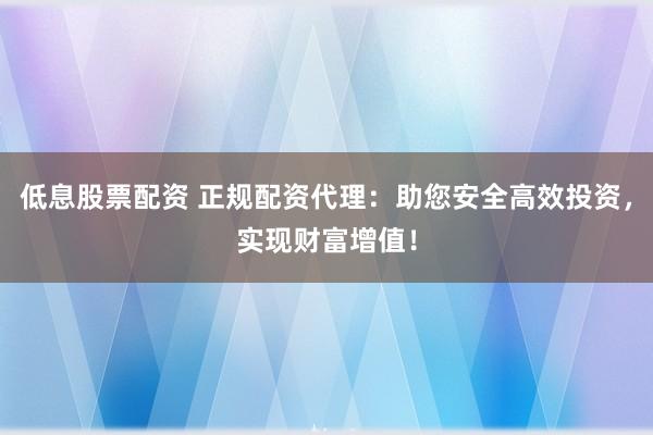 低息股票配资 正规配资代理：助您安全高效投资，实现财富增值！