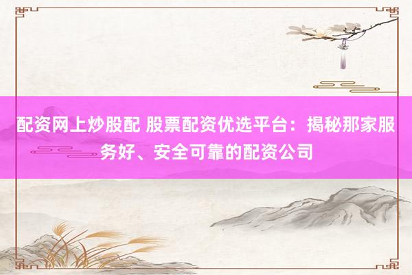 配资网上炒股配 股票配资优选平台：揭秘那家服务好、安全可靠的配资公司
