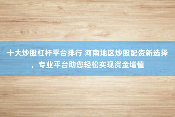 十大炒股杠杆平台排行 河南地区炒股配资新选择，专业平台助您轻松实现资金增值