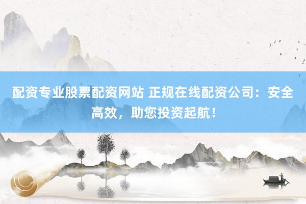 配资专业股票配资网站 正规在线配资公司：安全高效，助您投资起航！