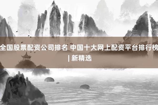 全国股票配资公司排名 中国十大网上配资平台排行榜 | 新精选