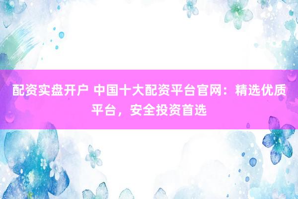 配资实盘开户 中国十大配资平台官网：精选优质平台，安全投资首选