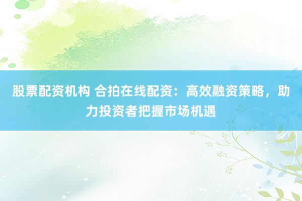 股票配资机构 合拍在线配资：高效融资策略，助力投资者把握市场机遇