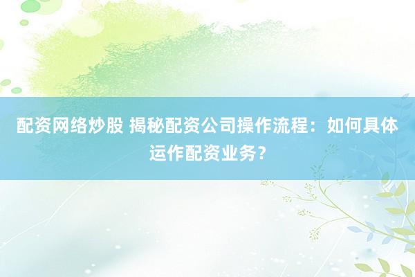 配资网络炒股 揭秘配资公司操作流程：如何具体运作配资业务？