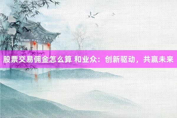股票交易佣金怎么算 和业众：创新驱动，共赢未来