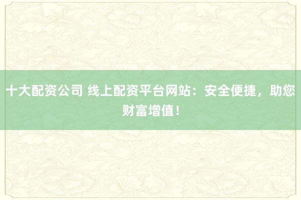 十大配资公司 线上配资平台网站：安全便捷，助您财富增值！