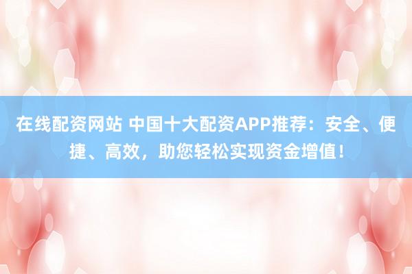 在线配资网站 中国十大配资APP推荐：安全、便捷、高效，助您轻松实现资金增值！