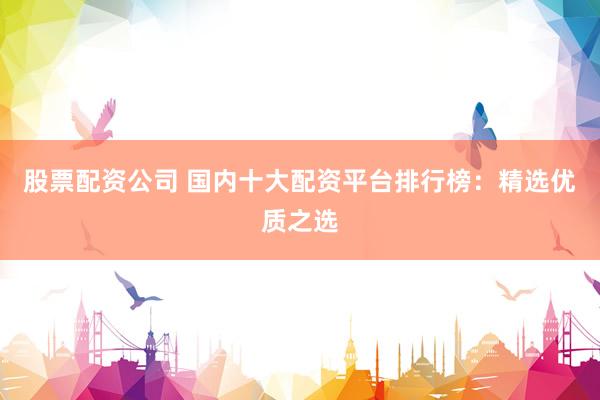 股票配资公司 国内十大配资平台排行榜：精选优质之选