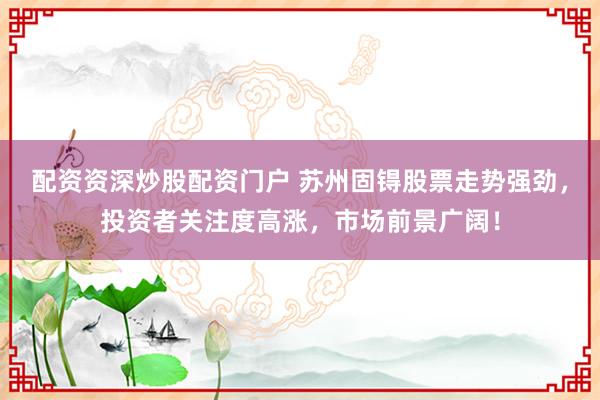 配资资深炒股配资门户 苏州固锝股票走势强劲，投资者关注度高涨，市场前景广阔！