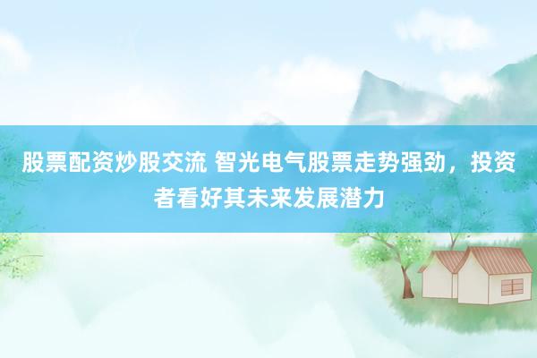 股票配资炒股交流 智光电气股票走势强劲，投资者看好其未来发展潜力