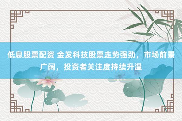 低息股票配资 金发科技股票走势强劲，市场前景广阔，投资者关注度持续升温