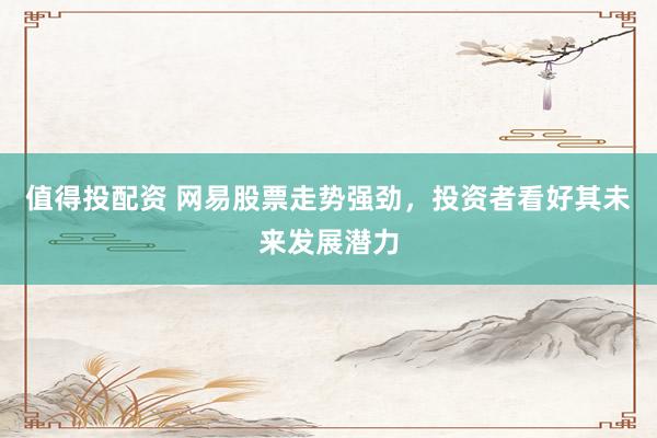 值得投配资 网易股票走势强劲，投资者看好其未来发展潜力