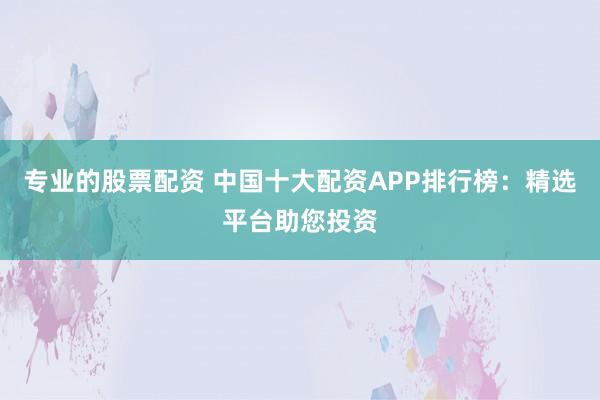 专业的股票配资 中国十大配资APP排行榜：精选平台助您投资