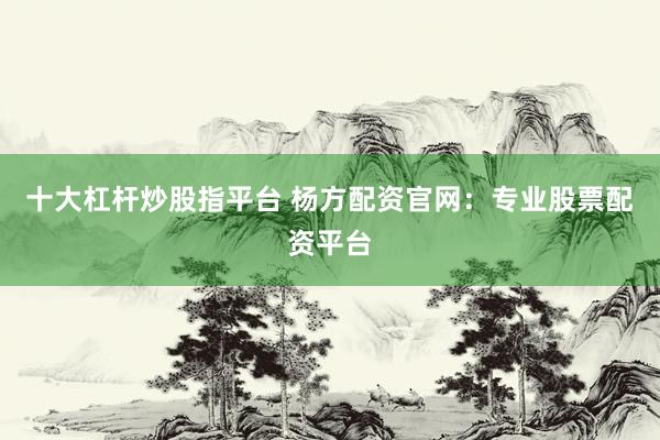 十大杠杆炒股指平台 杨方配资官网：专业股票配资平台