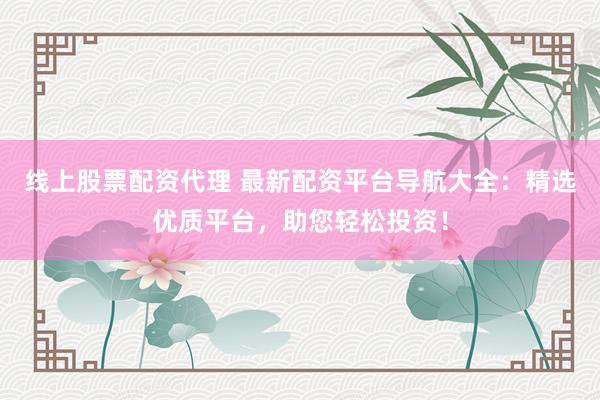 线上股票配资代理 最新配资平台导航大全：精选优质平台，助您轻松投资！