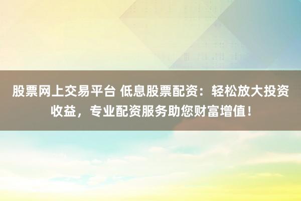 股票网上交易平台 低息股票配资：轻松放大投资收益，专业配资服务助您财富增值！