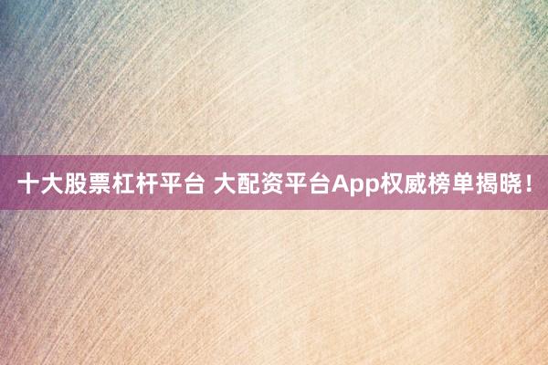 十大股票杠杆平台 大配资平台App权威榜单揭晓！