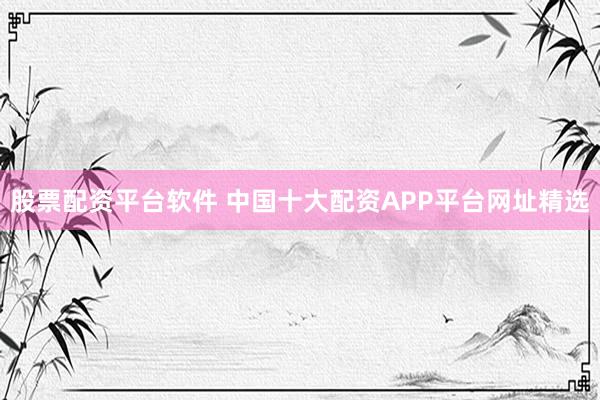 股票配资平台软件 中国十大配资APP平台网址精选