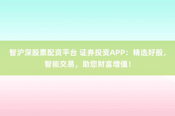 智沪深股票配资平台 证券投资APP：精选好股，智能交易，助您财富增值！