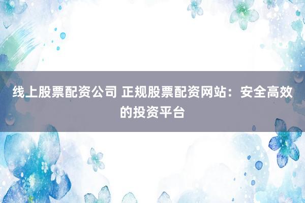 线上股票配资公司 正规股票配资网站：安全高效的投资平台
