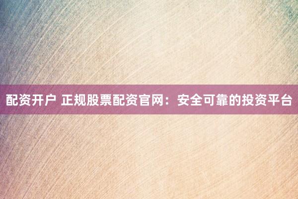 配资开户 正规股票配资官网：安全可靠的投资平台