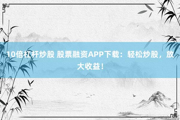 10倍杠杆炒股 股票融资APP下载：轻松炒股，放大收益！