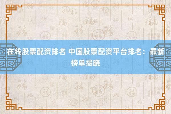 在线股票配资排名 中国股票配资平台排名：最新榜单揭晓