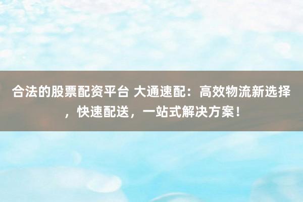 合法的股票配资平台 大通速配：高效物流新选择，快速配送，一站式解决方案！