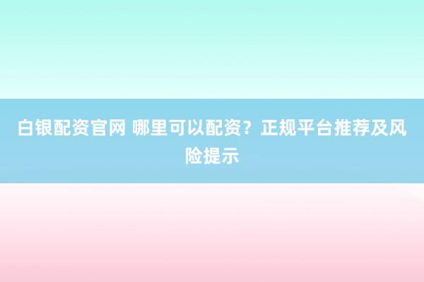 白银配资官网 哪里可以配资？正规平台推荐及风险提示