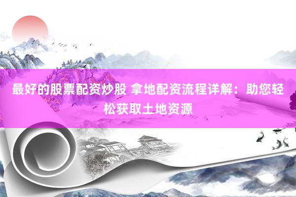 最好的股票配资炒股 拿地配资流程详解：助您轻松获取土地资源