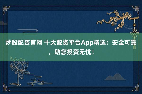 炒股配资官网 十大配资平台App精选：安全可靠，助您投资无忧！