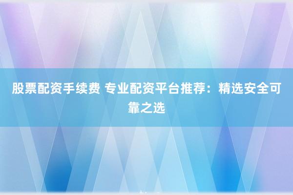 股票配资手续费 专业配资平台推荐：精选安全可靠之选