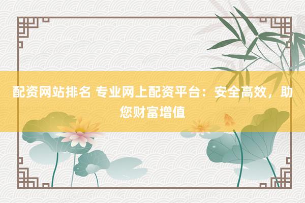 配资网站排名 专业网上配资平台：安全高效，助您财富增值