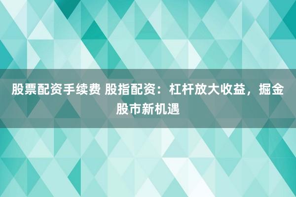 股票配资手续费 股指配资：杠杆放大收益，掘金股市新机遇