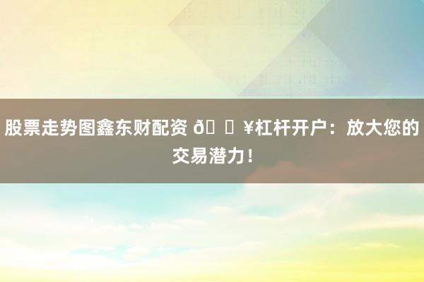 股票走势图鑫东财配资 🔥杠杆开户：放大您的交易潜力！