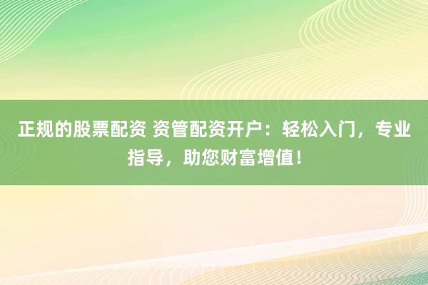 正规的股票配资 资管配资开户：轻松入门，专业指导，助您财富增值！