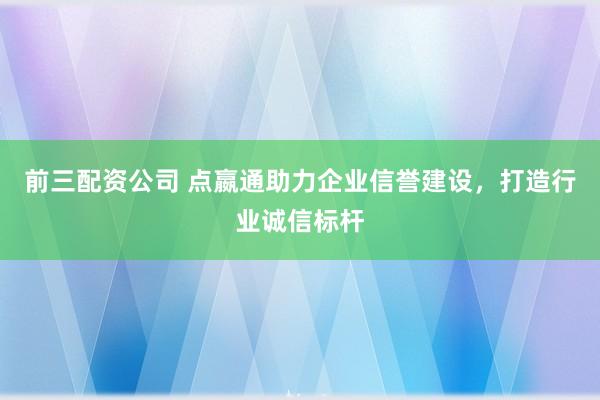 前三配资公司 点嬴通助力企业信誉建设，打造行业诚信标杆