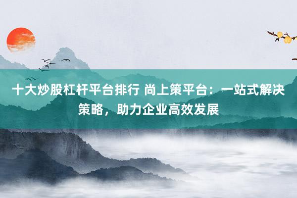 十大炒股杠杆平台排行 尚上策平台：一站式解决策略，助力企业高效发展