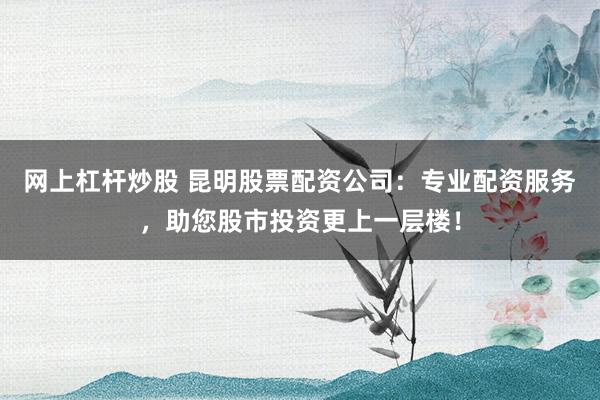 网上杠杆炒股 昆明股票配资公司：专业配资服务，助您股市投资更上一层楼！