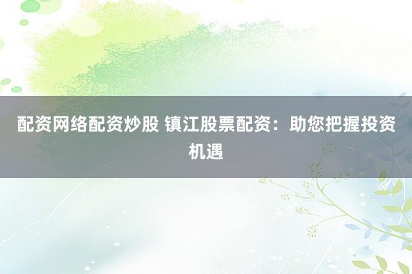 配资网络配资炒股 镇江股票配资：助您把握投资机遇