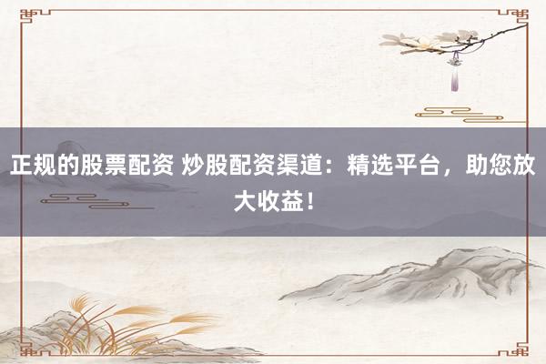 正规的股票配资 炒股配资渠道：精选平台，助您放大收益！