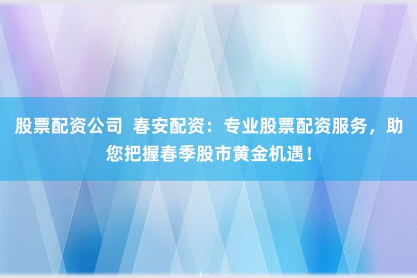股票配资公司  春安配资：专业股票配资服务，助您把握春季股市黄金机遇！