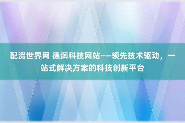 配资世界网 德润科技网站——领先技术驱动，一站式解决方案的科技创新平台