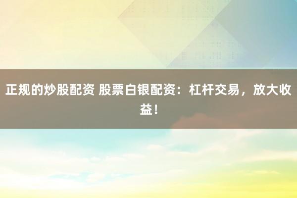 正规的炒股配资 股票白银配资：杠杆交易，放大收益！