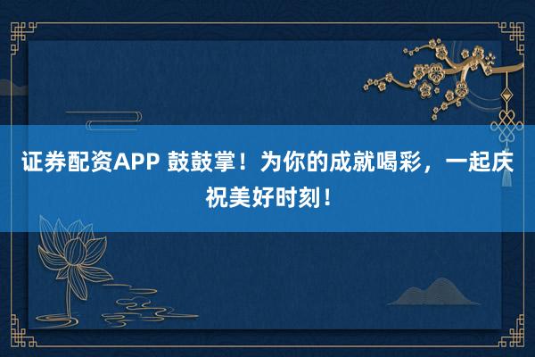 证券配资APP 鼓鼓掌！为你的成就喝彩，一起庆祝美好时刻！