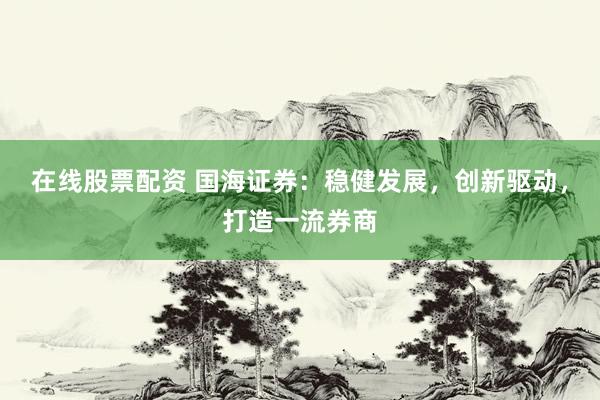 在线股票配资 国海证券：稳健发展，创新驱动，打造一流券商
