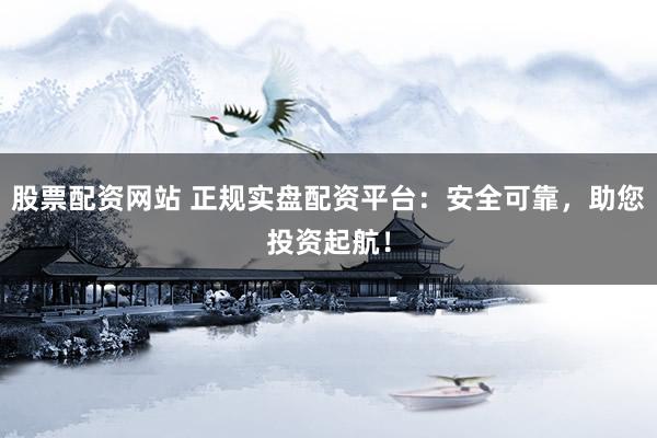 股票配资网站 正规实盘配资平台：安全可靠，助您投资起航！