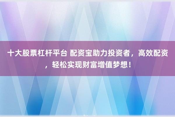 十大股票杠杆平台 配资宝助力投资者，高效配资，轻松实现财富增值梦想！