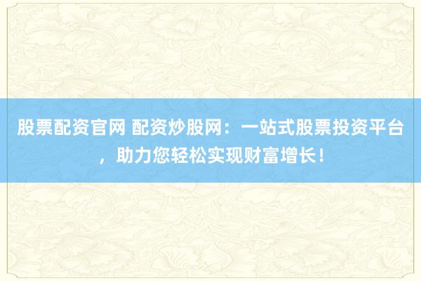 股票配资官网 配资炒股网：一站式股票投资平台，助力您轻松实现财富增长！